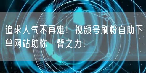 追求人气不再难！视频号刷粉自助下单网站助你一臂之力！