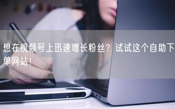 想在视频号上迅速增长粉丝？试试这个自助下单网站！