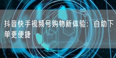 抖音快手视频号购物新体验：自助下单更便捷