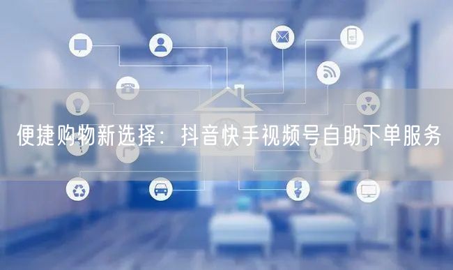 便捷购物新选择：抖音快手视频号自助下单服务