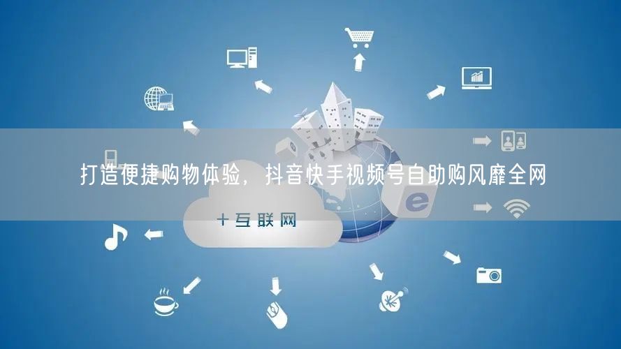 打造便捷购物体验，抖音快手视频号自助购风靡全网