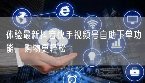 体验最新抖音快手视频号自助下单功能，购物更轻松