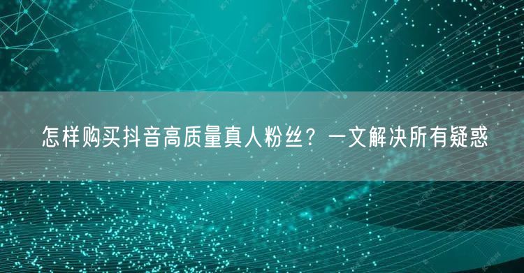 怎样购买抖音高质量真人粉丝？一文解决所有疑惑