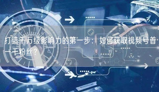 打造千万级影响力的第一步：如何获取视频号首一千粉丝？