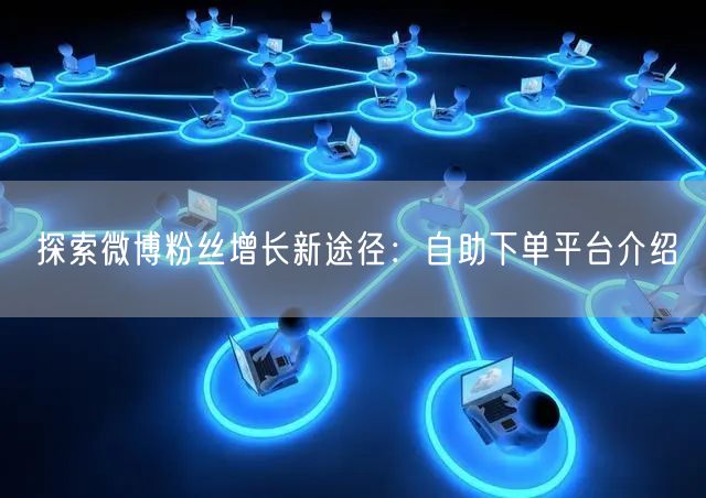 探索微博粉丝增长新途径：自助下单平台介绍