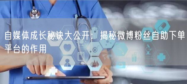 自媒体成长秘诀大公开：揭秘微博粉丝自助下单平台的作用