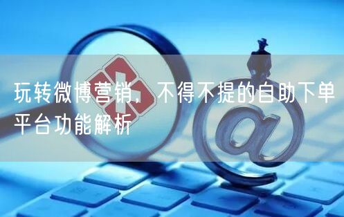 玩转微博营销，不得不提的自助下单平台功能解析