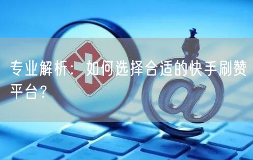 专业解析：如何选择合适的快手刷赞平台？