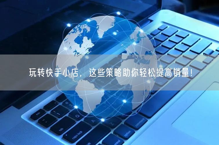 玩转快手小店，这些策略助你轻松提高销量！