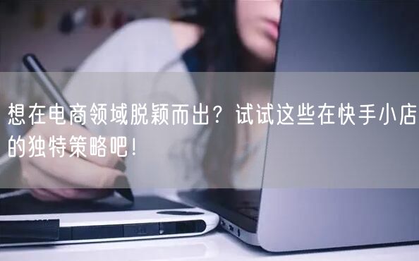 想在电商领域脱颖而出？试试这些在快手小店的独特策略吧！